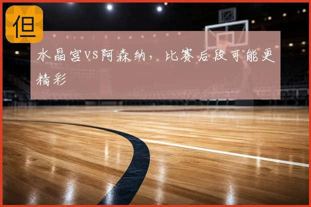 水晶宫vs阿森纳,比赛后段可能更精彩